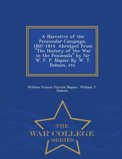 A Narrative of the Peninsular Campaign, 1807-1814. Abridged from the History of the War in the Peninsula by Sir W. F. P. Napier by W. T. Dobson, Etc. - War College Series