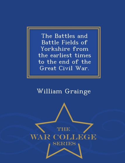 The Battles and Battle Fields of Yorkshire from the Earliest Times to the End of the Great Civil War. - War College Series
