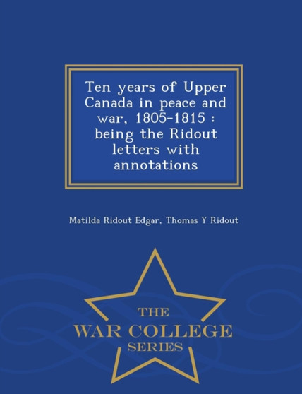 Ten Years of Upper Canada in Peace and War, 1805-1815 : Being the Ridout Letters with Annotations - War College Series