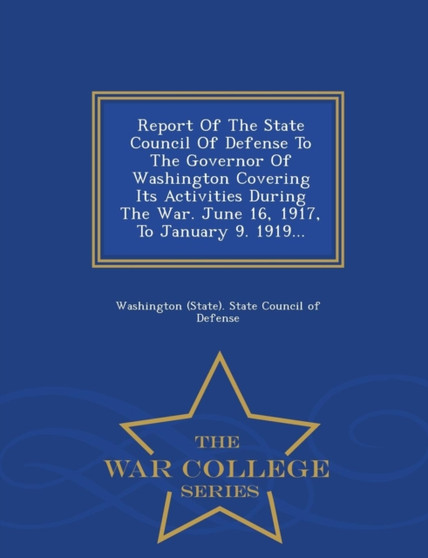 Report of the State Council of Defense to the Governor of Washington Covering Its Activities During the War. June 16, 1917, to January 9. 1919... - War College Series
