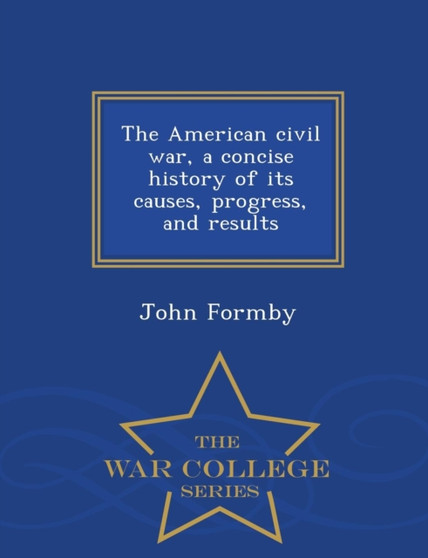 The American Civil War, a Concise History of Its Causes, Progress, and Results - War College Series