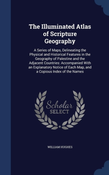 The Illuminated Atlas of Scripture Geography : A Series of Maps, Delineating the Physical and Historical Features in the Geography of Palestine and the Adjacent Countries: Accompanied With an Explanat