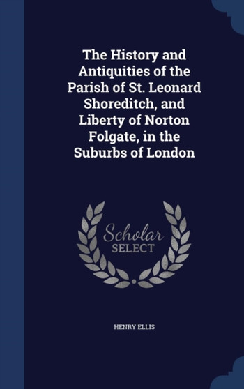 The History and Antiquities of the Parish of St. Leonard Shoreditch, and Liberty of Norton Folgate, in the Suburbs of London