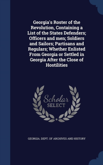 Georgia's Roster of the Revolution, Containing a List of the States Defenders; Officers and Men; Soldiers and Sailors; Partisans and Regulars; Whether Enlisted from Georgia or Settled in Georgia After