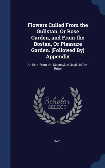 Flowers Culled From the Gulistan, Or Rose Garden, and From the Bostan, Or Pleasure Garden. [Followed By] Appendix : An Extr. From the Mesnavi, of Jelal-Ud-Din-Rumi