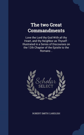 The two Great Commandments : Love the Lord thy God With all thy Heart, and thy Neighbor as Thyself: Illustrated in a Series of Discourses on the 12th Chapter of the Epistle to the Romans ..