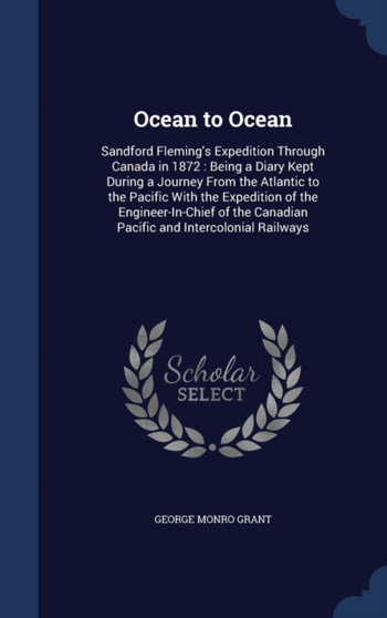 Ocean to Ocean : Sandford Fleming's Expedition Through Canada in 1872: Being a Diary Kept During a Journey From the Atlantic to the Pacific With the Expedition of the Engineer-In-Chief of the Canadian