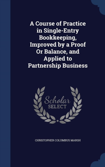 A Course of Practice in Single-Entry Bookkeeping, Improved by a Proof Or Balance, and Applied to Partnership Business