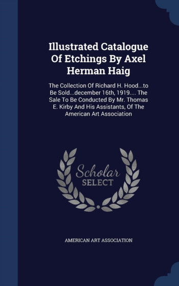 Illustrated Catalogue Of Etchings By Axel Herman Haig : The Collection Of Richard H. Hood...to Be Sold...december 16th, 1919.... The Sale To Be Conducted By Mr. Thomas E. Kirby And His Assistants, Of
