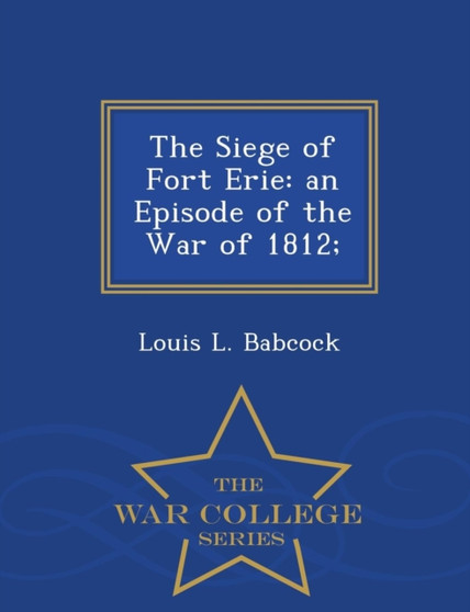 The Siege of Fort Erie : An Episode of the War of 1812; - War College Series