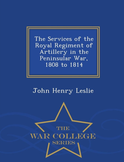 The Services of the Royal Regiment of Artillery in the Peninsular War, 1808 to 1814 - War College Series