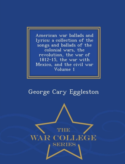 American War Ballads and Lyrics : A Collection of the Songs and Ballads of the Colonial Wars, the Revolution, the War of 1812-15, the War with Mexico, and the Civil War Volume 1 - War College Series