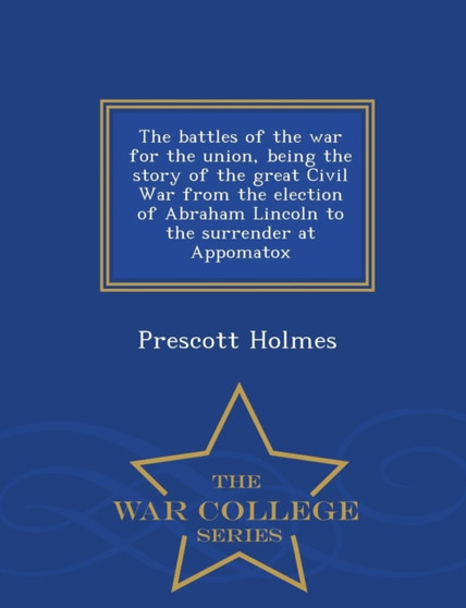 The Battles of the War for the Union, Being the Story of the Great Civil War from the Election of Abraham Lincoln to the Surrender at Appomatox - War College Series