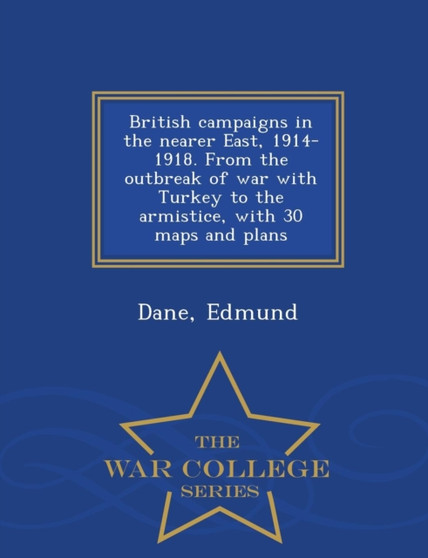 British Campaigns in the Nearer East, 1914-1918. from the Outbreak of War with Turkey to the Armistice, with 30 Maps and Plans - War College Series