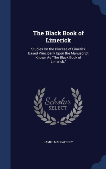 The Black Book of Limerick : Studies On the Diocese of Limerick Based Principally Upon the Manuscript Known As The Black Book of Limerick.