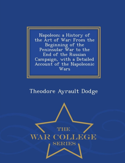 Napoleon; A History of the Art of War : From the Beginning of the Peninsular War to the End of the Russian Campaign, with a Detailed Account of the Napoleonic Wars - War College Series Napoleon; A History of the Art of War : From the Beginning of the Peninsular War to the End of the Russian Campaign, with a Detailed Account of the Napoleonic Wars - War College Series