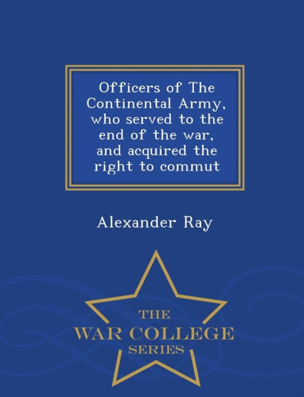 Officers of the Continental Army, Who Served to the End of the War, and Acquired the Right to Commut - War College Series