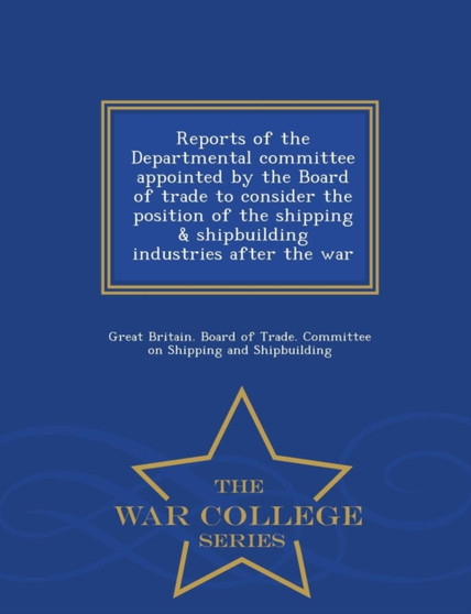 Reports of the Departmental Committee Appointed by the Board of Trade to Consider the Position of the Shipping & Shipbuilding Industries After the War - War College Series