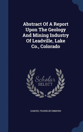 Abstract Of A Report Upon The Geology And Mining Industry Of Leadville, Lake Co., Colorado