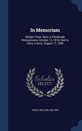 In Memoriam : William Thaw. Born in Pittsburgh, Pennsylvania, October 12, 1818, Died in Paris, France, August 17, 1889