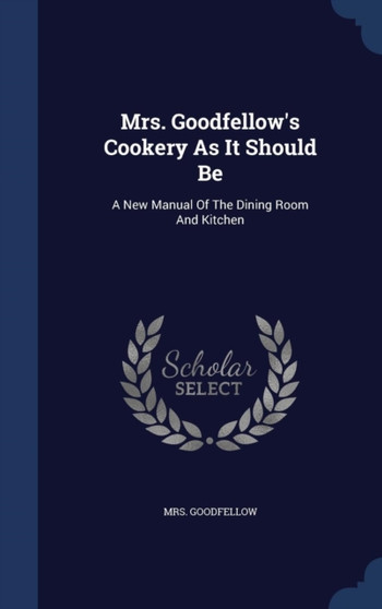 Mrs. Goodfellow's Cookery As It Should Be : A New Manual Of The Dining Room And Kitchen