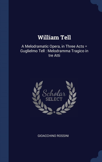 William Tell : A Melodramatic Opera, in Three Acts = Guglielmo Tell: Melodramma Tragico in tre Atti
