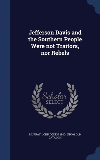 Jefferson Davis and the Southern People Were not Traitors, nor Rebels