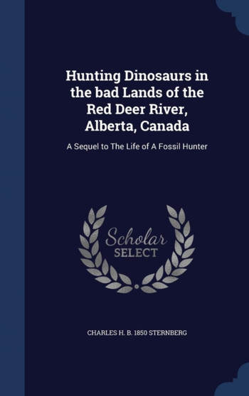 Hunting Dinosaurs in the bad Lands of the Red Deer River, Alberta, Canada : A Sequel to The Life of A Fossil Hunter