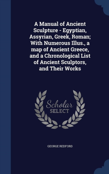A Manual of Ancient Sculpture - Egyptian, Assyrian, Greek, Roman; With Numerous Illus., a map of Ancient Greece, and a Chronological List of Ancient Sculptors, and Their Works