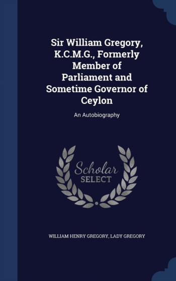 Sir William Gregory, K.C.M.G., Formerly Member of Parliament and Sometime Governor of Ceylon : An Autobiography