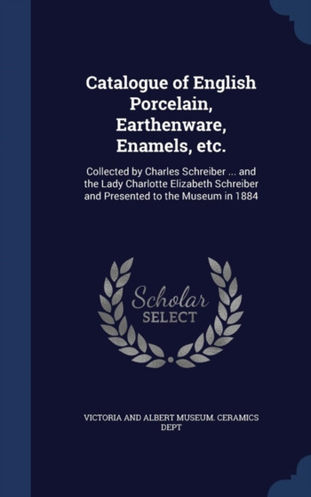 Catalogue of English Porcelain, Earthenware, Enamels, etc. : Collected by Charles Schreiber ... and the Lady Charlotte Elizabeth Schreiber and Presented to the Museum in 1884