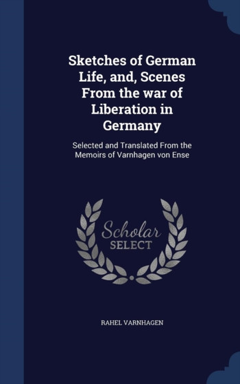 Sketches of German Life, and, Scenes From the war of Liberation in Germany : Selected and Translated From the Memoirs of Varnhagen von Ense