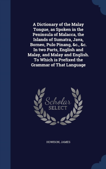 A Dictionary of the Malay Tongue, as Spoken in the Peninsula of Malacca, the Islands of Sumatra, Java, Borneo, Pulo Pinang, &c., &c. In two Parts, English and Malay, and Malay and English. To Which is