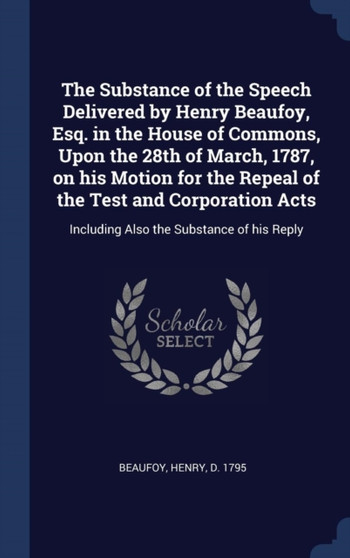 The Substance of the Speech Delivered by Henry Beaufoy, Esq. in the House of Commons, Upon the 28th of March, 1787, on his Motion for the Repeal of the Test and Corporation Acts : Including Also the S