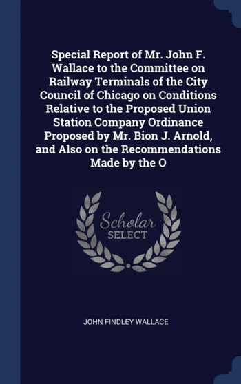 Special Report of Mr. John F. Wallace to the Committee on Railway Terminals of the City Council of Chicago on Conditions Relative to the Proposed Union Station Company Ordinance Proposed by Mr. Bion J Special Report of Mr. John F. Wallace to the Committee on Railway Terminals of the City Council of Chicago on Conditions Relative to the Proposed Union Station Company Ordinance Proposed by Mr. Bion J
