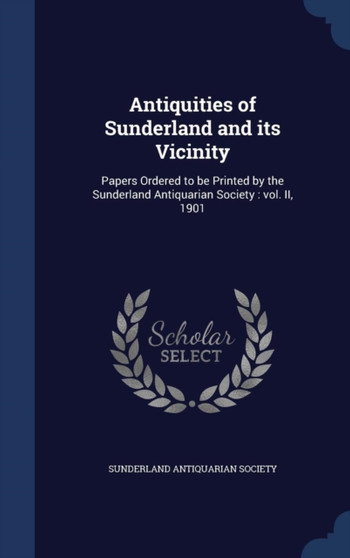 Antiquities of Sunderland and its Vicinity : Papers Ordered to be Printed by the Sunderland Antiquarian Society: vol. II, 1901