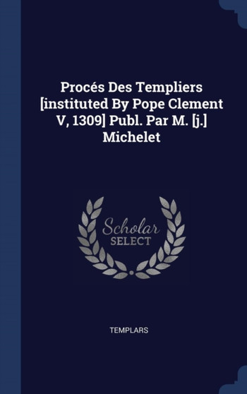 Proces Des Templiers [instituted By Pope Clement V, 1309] Publ. Par M. [j.] Michelet