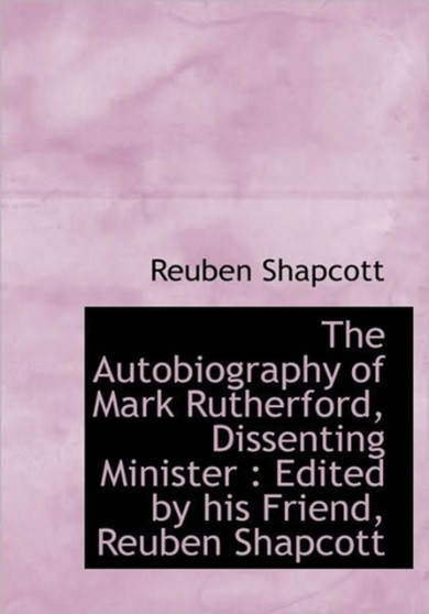 The Autobiography of Mark Rutherford, Dissenting Minister : Edited by His Friend, Reuben Shapcott
