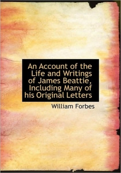 An Account of the Life and Writings of James Beattie, Including Many of His Original Letters