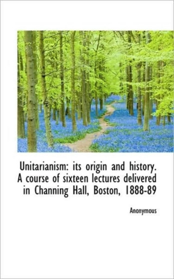 Unitarianism : Its Origin and History. a Course of Sixteen Lectures Delivered in Channing Hall, Bosto