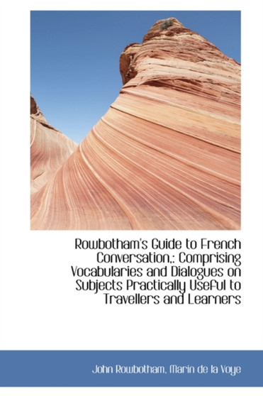 Rowbotham's Guide to French Conversation, : Comprising Vocabularies and Dialogues on Subjects Practic