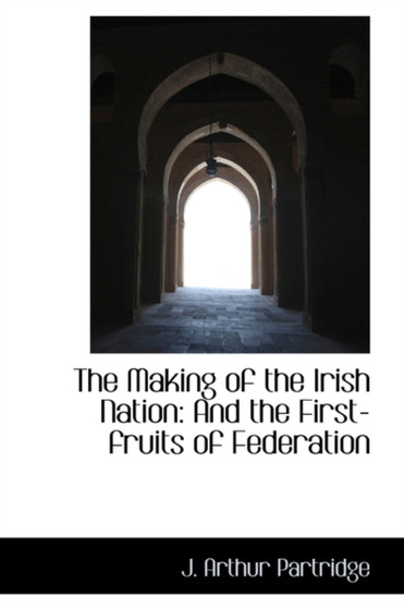 The Making of the Irish Nation : And the First-Fruits of Federation