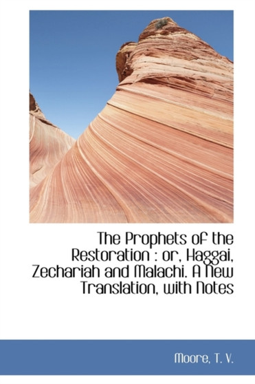The Prophets of the Restoration : Or, Haggai, Zechariah and Malachi. a New Translation, with Notes