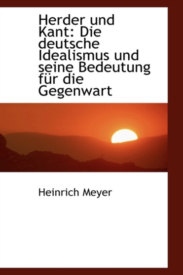 Herder Und Kant : Die Deutsche Idealismus Und Seine Bedeutung Fur Die Gegenwart