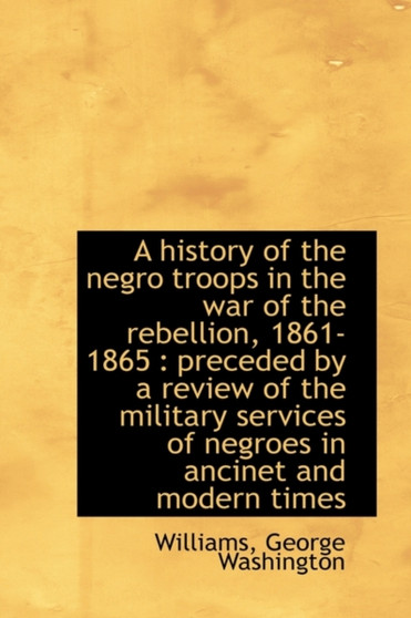 A History of the Negro Troops in the War of the Rebellion, 1861- 1865 : Preceded by a Review of the