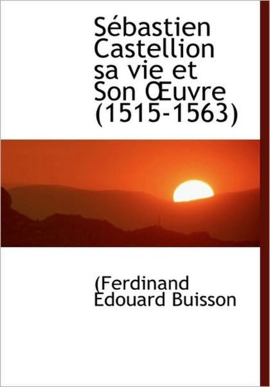 S Bastien Castellion Sa Vie Et Son Uvre (1515-1563)