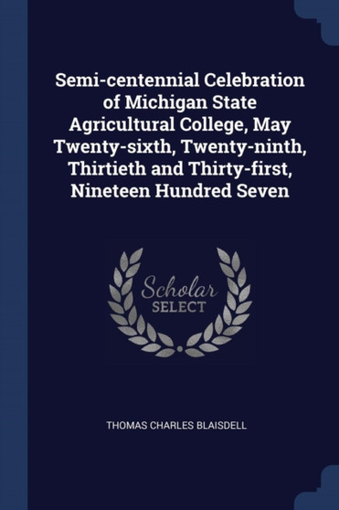 Semi-centennial Celebration of Michigan State Agricultural College, May Twenty-sixth, Twenty-ninth, Thirtieth and Thirty-first, Nineteen Hundred Seven