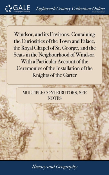 Windsor, and Its Environs. Containing the Curiosities of the Town and Palace, the Royal Chapel of St. George, and the Seats in the Neigbourhood of Windsor. with a Particular Account of the Ceremonies