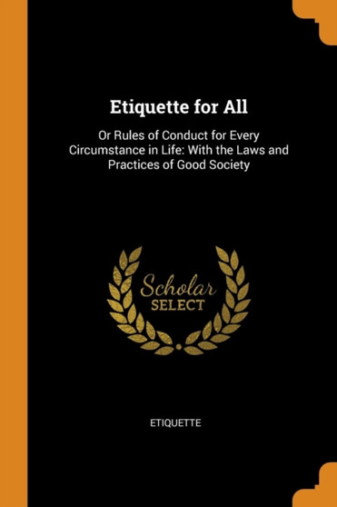 Etiquette for All : Or Rules of Conduct for Every Circumstance in Life: With the Laws and Practices of Good Society