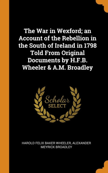 The War in Wexford; an Account of the Rebellion in the South of Ireland in 1798 Told From Original Documents by H.F.B. Wheeler & A.M. Broadley